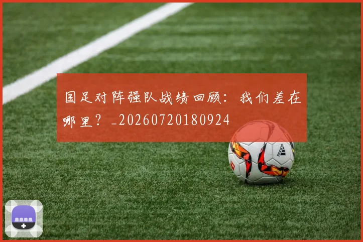 国足对阵强队战绩回顾:我们差在哪里?_20260720180924