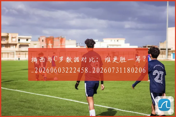 梅西与C罗数据对比：谁更胜一筹？_20260603222458_20260731180206