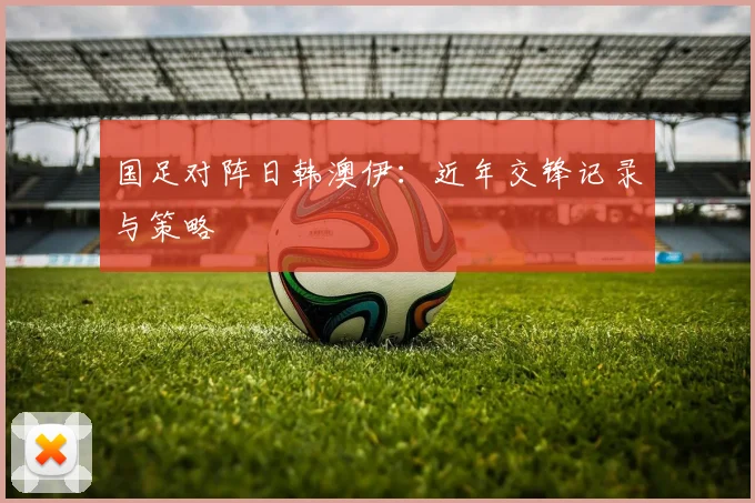 国足对阵日韩澳伊:近年交锋记录与策略