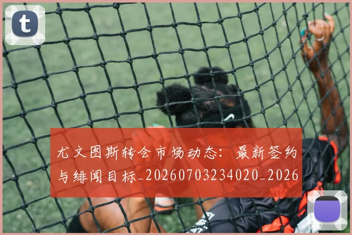 尤文图斯转会市场动态:最新签约与绯闻目标_20260703234020_20260723171505