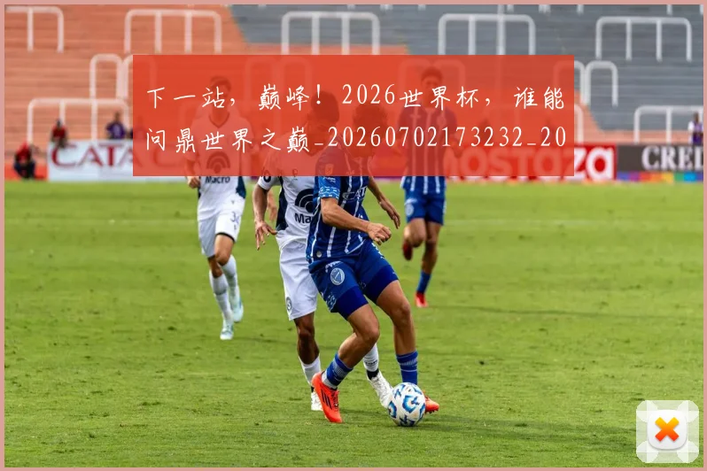 下一站,巅峰!2026世界杯,谁能问鼎世界之巅_20260702173232_20260715184958