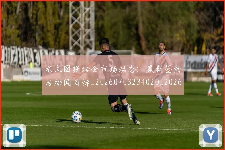 尤文图斯转会市场动态：最新签约与绯闻目标_20260703234020_20260723171505