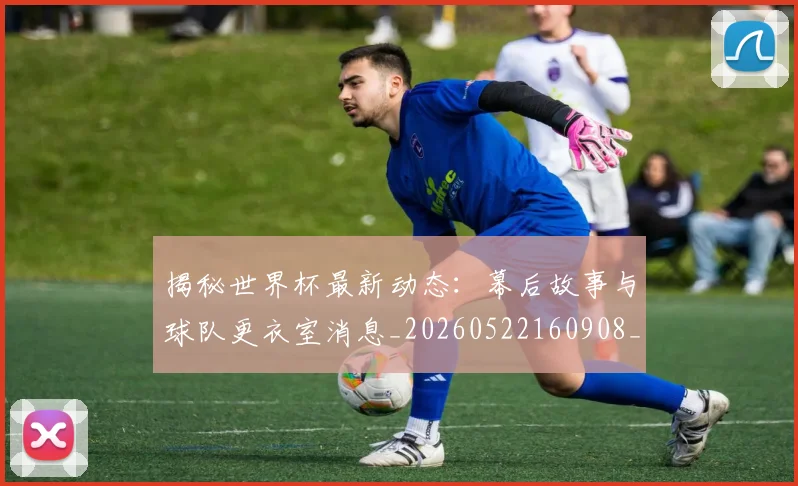 揭秘世界杯最新动态:幕后故事与球队更衣室消息_20260522160908_20260723184030