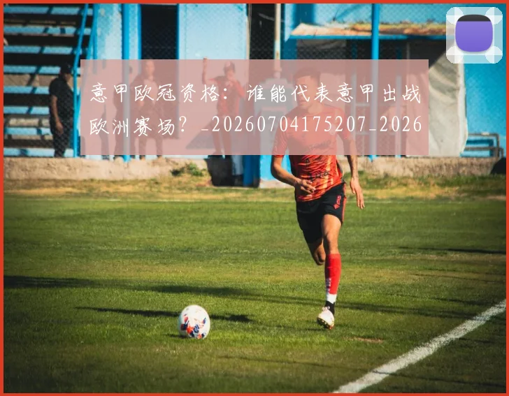 意甲欧冠资格:谁能代表意甲出战欧洲赛场?_20260704175207_20260724074855