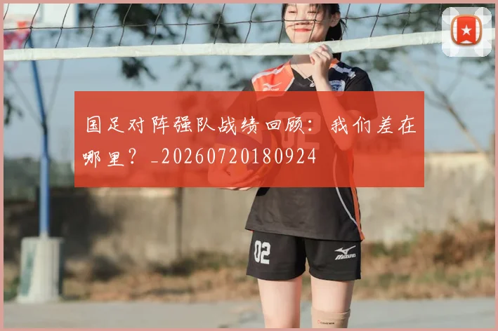 国足对阵强队战绩回顾:我们差在哪里?_20260720180924